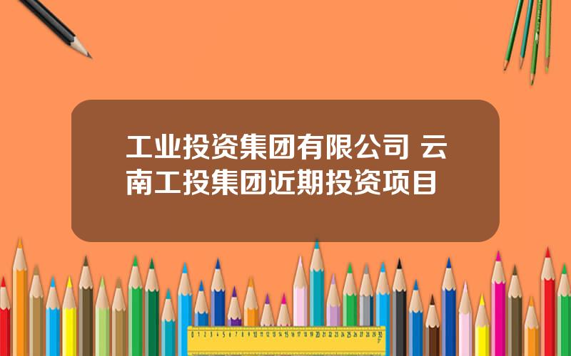 工业投资集团有限公司 云南工投集团近期投资项目